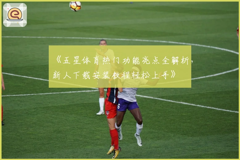 《五星体育热门功能亮点全解析，新人下载安装教程轻松上手》
