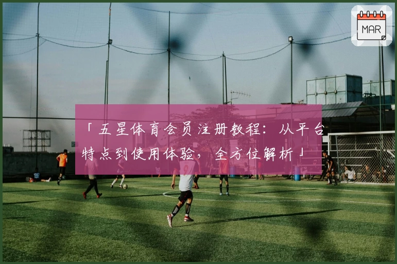 「五星体育会员注册教程：从平台特点到使用体验，全方位解析」