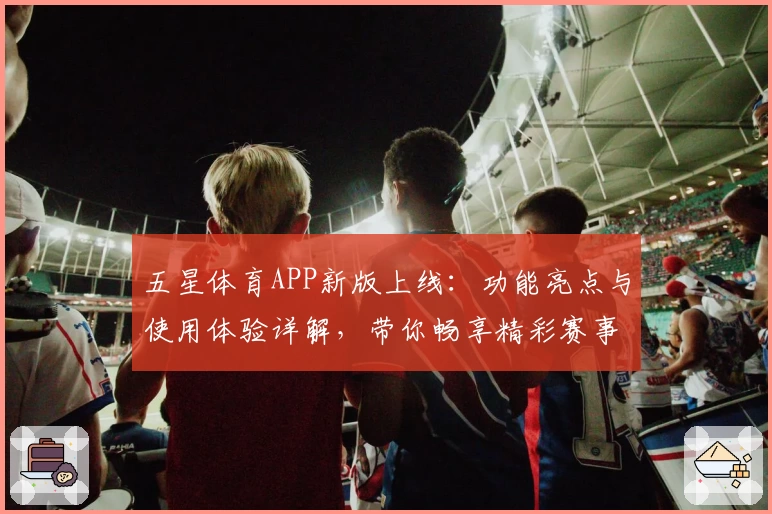 五星体育APP新版上线：功能亮点与使用体验详解，带你畅享精彩赛事随时随地尽在掌握