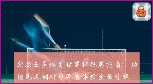 新版五星体育世界杯观赛指南：功能亮点剖析与观看体验全面升级