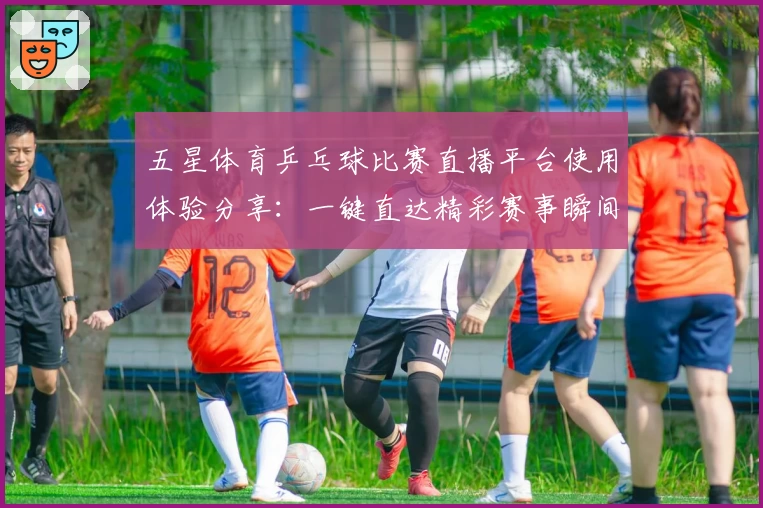 五星体育乒乓球比赛直播平台使用体验分享：一键直达精彩赛事瞬间