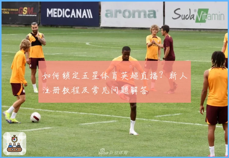 如何锁定五星体育英超直播？新人注册教程及常见问题解答