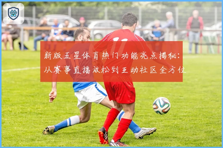 新版五星体育热门功能亮点揭秘：从赛事直播放松到互动社区全方位体验