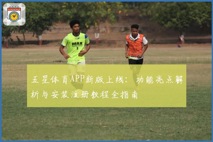 五星体育APP新版上线：功能亮点解析与安装注册教程全指南