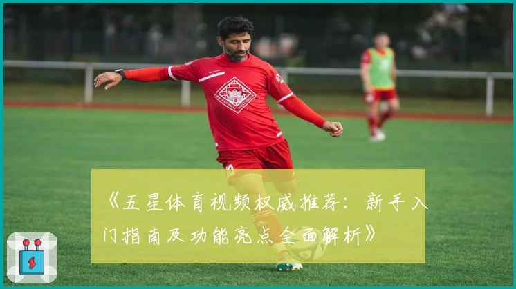 《五星体育视频权威推荐：新手入门指南及功能亮点全面解析》