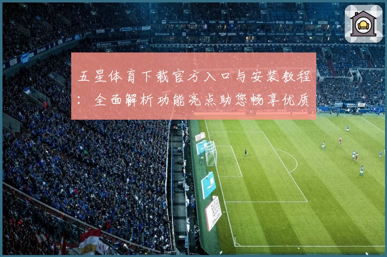 五星体育下载官方入口与安装教程：全面解析功能亮点助您畅享优质观赛体验