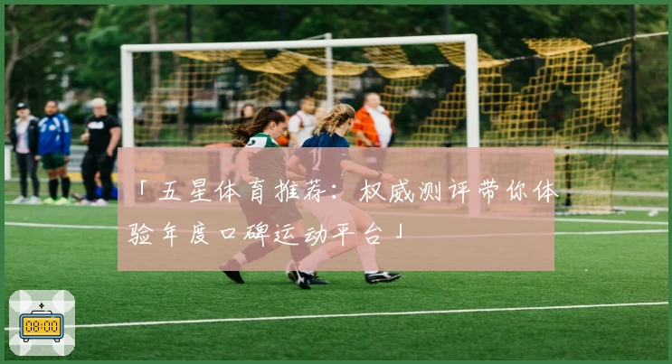 「五星体育推荐：权威测评带你体验年度口碑运动平台」