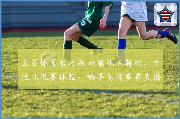 五星体育官方版功能亮点解析：个性化观赛体验，畅享高清赛事直播与权威体育资讯