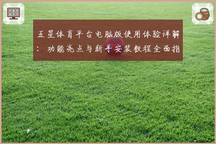 五星体育平台电脑版使用体验详解:功能亮点与新手安装教程全面指南