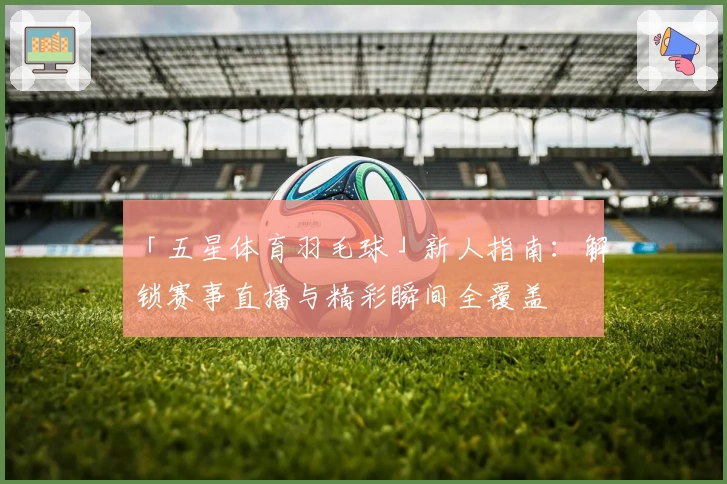 「五星体育羽毛球」新人指南：解锁赛事直播与精彩瞬间全覆盖