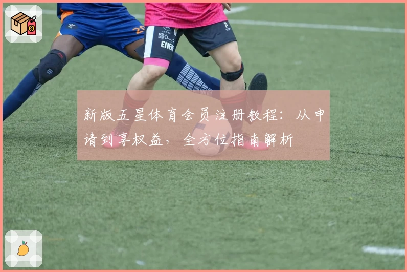 新版五星体育会员注册教程：从申请到享权益，全方位指南解析