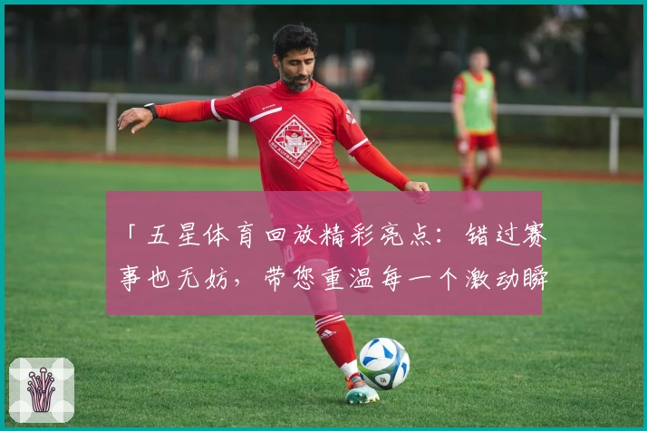 「五星体育回放精彩亮点：错过赛事也无妨，带您重温每一个激动瞬间」