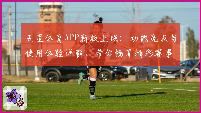五星体育APP新版上线：功能亮点与使用体验详解，带你畅享精彩赛事随时随地尽在掌握