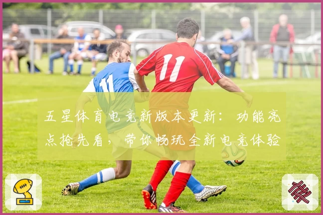 五星体育电竞新版本更新：功能亮点抢先看，带你畅玩全新电竞体验