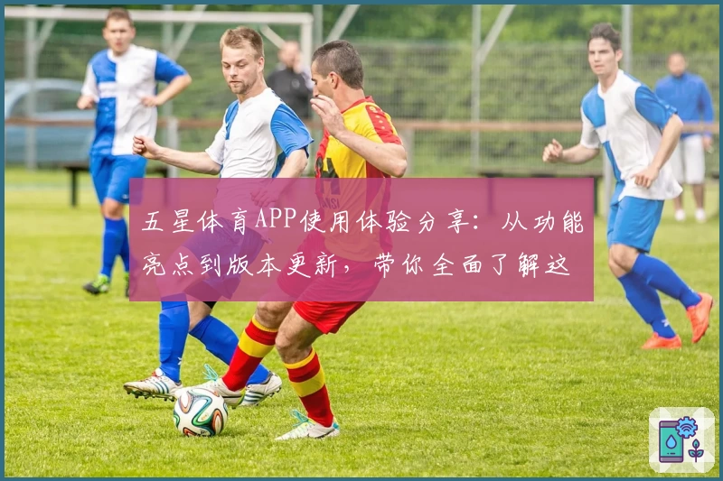 五星体育APP使用体验分享：从功能亮点到版本更新，带你全面了解这款运动爱好者必备应用