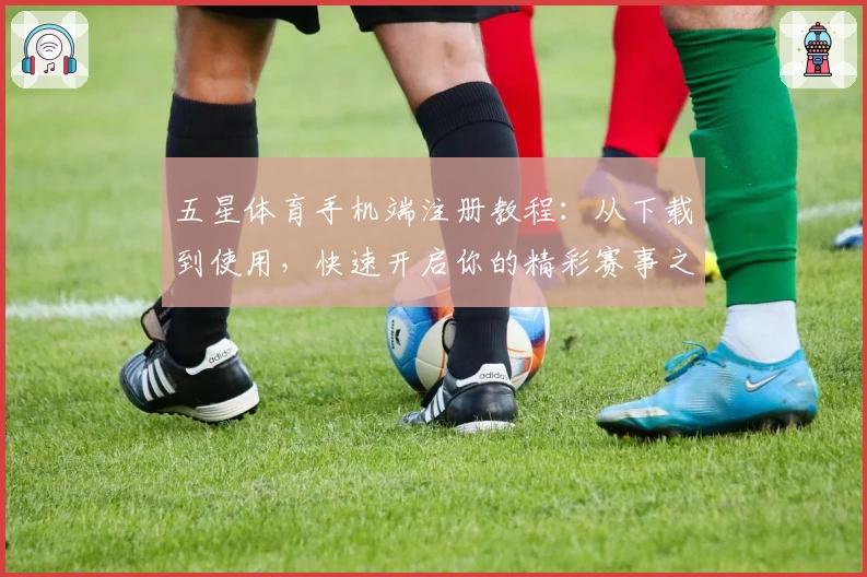 五星体育手机端注册教程：从下载到使用，快速开启你的精彩赛事之旅