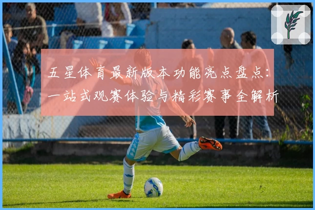 五星体育最新版本功能亮点盘点：一站式观赛体验与精彩赛事全解析