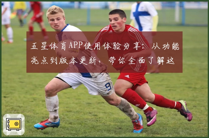 五星体育APP使用体验分享：从功能亮点到版本更新，带你全面了解这款运动爱好者必备应用