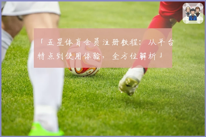 「五星体育会员注册教程：从平台特点到使用体验，全方位解析」