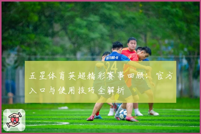 五星体育英超精彩赛事回顾：官方入口与使用技巧全解析