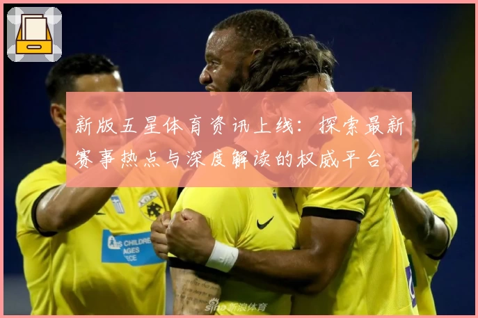 新版五星体育资讯上线：探索最新赛事热点与深度解读的权威平台