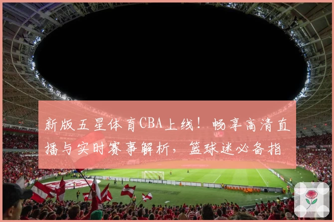 新版五星体育CBA上线！畅享高清直播与实时赛事解析，篮球迷必备指南