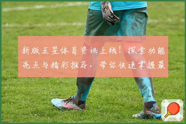 新版五星体育资讯上线！探索功能亮点与精彩推荐，带你快速掌握最新体育动态