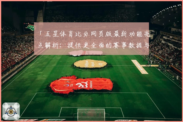 「五星体育比分网页版最新功能亮点解析:提供更全面的赛事数据与观看体验」