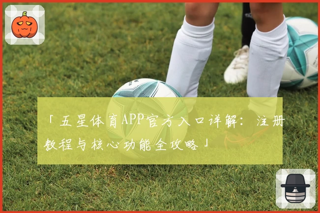 「五星体育APP官方入口详解:注册教程与核心功能全攻略」